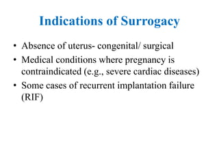 Indications of Surrogacy
• Absence of uterus- congenital/ surgical
• Medical conditions where pregnancy is
contraindicated (e.g., severe cardiac diseases)
• Some cases of recurrent implantation failure
(RIF)
 