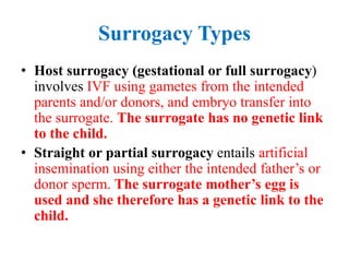 Surrogacy Types
• Host surrogacy (gestational or full surrogacy)
involves IVF using gametes from the intended
parents and/or donors, and embryo transfer into
the surrogate. The surrogate has no genetic link
to the child.
• Straight or partial surrogacy entails artificial
insemination using either the intended father’s or
donor sperm. The surrogate mother’s egg is
used and she therefore has a genetic link to the
child.
 