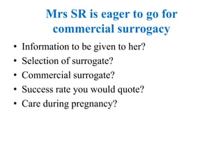 Mrs SR is eager to go for
commercial surrogacy
• Information to be given to her?
• Selection of surrogate?
• Commercial surrogate?
• Success rate you would quote?
• Care during pregnancy?
 