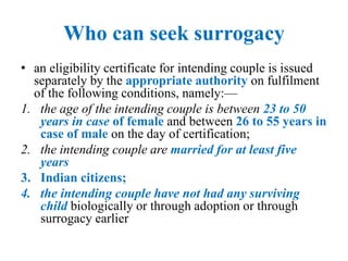 Who can seek surrogacy
• an eligibility certificate for intending couple is issued
separately by the appropriate authority on fulfilment
of the following conditions, namely:—
1. the age of the intending couple is between 23 to 50
years in case of female and between 26 to 55 years in
case of male on the day of certification;
2. the intending couple are married for at least five
years
3. Indian citizens;
4. the intending couple have not had any surviving
child biologically or through adoption or through
surrogacy earlier
 