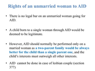 Rights of an unmarried woman to AID
• There is no legal bar on an unmarried woman going for
AID.
• A child born to a single woman through AID would be
deemed to be legitimate.
• However, AID should normally be performed only on a
married woman as a two-parent family would be always
better for the child than a single parent one, and the
child’s interests must outweigh all other interests.
• AID cannot be done in case of lesbian couple (section
377)
 