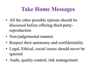Take Home Messages
• All the other possible options should be
discussed before offering third-party-
reproduction
• Non-judgemental manner
• Respect their autonomy and confidentiality
• Legal, Ethical, social issues should never be
ignored
• Audit, quality control, risk management
 