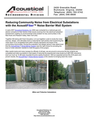 Reducing Community Noise from Electrical Substations
with the AcoustiFiber™ Noise Barrier Wall System
In early 2007 Acoustical Solutions, Inc (ASI) was contacted by a national gas and
electric company to help resolve noise issues evolving from two electrical substation
transformers creating an environmental noise problem for two communities in the
Red Hook and Pleasant Valley, New York area.

Together ASI along with Hush Acoustics, LLC put together a plan to study the noise
sources, design, and ultimately erect a noise barrier wall solution that would bring the
noise down to an acceptable level within industry standards and those of the
surrounding communities. During this evaluation and design period it was determined
that the AcoustiFiber™ Noise Barrier System was the right choice for providing the
level of noise reduction needed to meet the goals of this project.

After careful study and many reviews by officials of all type, we are proud to announce the two projects are
completed and were successful in their goals of reducing the experienced noise levels by 8 dB! With reductions
even as much as 14 dB were recorded at some nearby locations! With an expected service life of 50 years and
proven results, the AcoustiFiber™ Noise Barrier System is the solution to bringing down the noise!




                                        Milan and Tinkerton Substations




                                                Acoustical Solutions, Inc.
                                                   2420 Grenoble Rd.
                                                  Richmond Va. 23294
                                                     1-800-782-5742
                                          http://www.acousticalsolutions.com
 