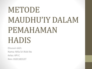 METODE
MAUDHU’IY DALAM
PEMAHAMAN
HADIS
Disusun oleh:
Nama: Mila Sri Rizki lbs
Kelas: KPI C
Nim: 0101183127
 