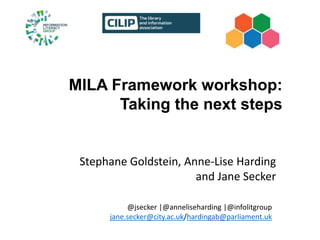MILA Framework workshop:
Taking the next steps
Stephane Goldstein, Anne-Lise Harding
and Jane Secker
@jsecker |@anneliseharding |@infolitgroup
jane.secker@city.ac.uk/hardingab@parliament.uk
 