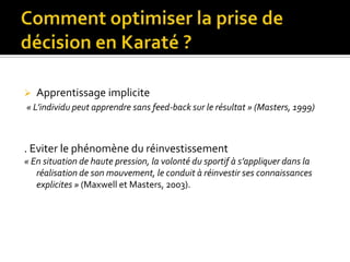 Comment optimiser la prise de décision en Karaté ?Un outil : la simulation vidéo (Franks & Hanvey, 1997 ; Williams, Ward & Chapman, 2003).Apprentissage explicite« L’athlète apprend en faisant le lien entre les indicateurs pertinents et le résultat de l’action » (Smeeton & al, 2005)