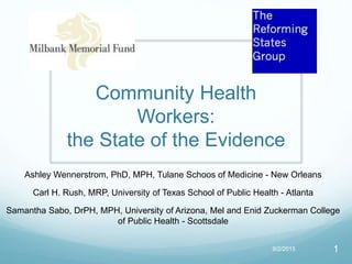 Community Health
Workers:
the State of the Evidence
Ashley Wennerstrom, PhD, MPH, Tulane Schoos of Medicine - New Orleans
Carl H. Rush, MRP, University of Texas School of Public Health - Atlanta
Samantha Sabo, DrPH, MPH, University of Arizona, Mel and Enid Zuckerman College
of Public Health - Scottsdale
9/2/2015 1
 