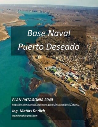 Base Naval
Puerto Deseado
PLAN PATAGONIA 2040
http://desafiospublicos.argentina.gob.ar/usuarios/perfil/283002
Ing. Matías Derlich
ingmderlich@gmail.com
 
