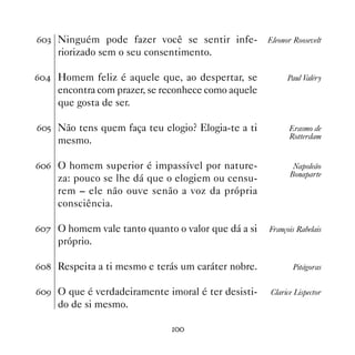 $! Ninguém pode fazer você se sentir infe-         Eleonor Roosevelt
    riorizado sem o seu consentimento.

$ Homem feliz é aquele que, ao despertar, se            Paul Valéry
    encontra com prazer, se reconhece como aquele
    que gosta de ser.

$# Não tens quem faça teu elogio? Elogia-te a ti          Erasmo de
                                                           Rotterdam
    mesmo.

$$ O homem superior é impassível por nature-               Napoleão
                                                           Bonaparte
    za: pouco se lhe dá que o elogiem ou censu-
    rem – ele não ouve senão a voz da própria
    consciência.

$% O homem vale tanto quanto o valor que dá a si   François Rabelais
    próprio.

$ Respeita a ti mesmo e terás um caráter nobre.           Pitágoras


$' O que é verdadeiramente imoral é ter desisti-    Clarice Lispector
    do de si mesmo.

                              
 
