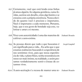 $% Certamente, você que está lendo estas linhas                  Anônimo
     já amou alguém, fez alguma gentileza, curou fe-
     ridas, aceitou um desafio, criou algo bonito e se
     extasiou com a própria existência. Nunca duvi-
     de do quanto você é precioso e importante.
     Você é importante a cada momento. Portanto,
     hoje, que o seu gesto de bondade seja este, va-
     lorizar e amar a si mesmo.

$ Viver com autenticidade é uma das maneiras de        Nathaniel Branden
     cultivar a auto-estima.

$' As pessoas dizem que tudo o que buscamos é             Joseph Campbell
     um significado para a vida... Eu acho que o que
     estamos realmente buscando é a experiência de
     nos sentirmos vivos, para que nossa experiên-
     cia de vida, o plano físico, tenha ressonância em
     nosso ser mais íntimo, na realidade, e assim pos-
     samos verdadeiramente sentir o êxtase de es-
     tarmos vivos.

$  A auto-aceitação é a recusa de manter uma re-        Nathaniel Branden


                                
 