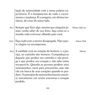 lação de animosidade com a nossa própria ex-
    periência. É o fundamento de todo o cresci-
    mento e mudança. É a coragem, em última ins-
    tância, de estar do nosso lado.

$  Sempre que fizer algo, mesmo que ninguém ja-    Thomas Jefferson
    mais venha saber de seu feito, faça como se o
    mundo todo estivesse olhando para você.

$   Faça tudo com a mente desapegada. Não espe-        Achaan Chab
    re elogios ou recompensas.

$ ! A caridade está no coração do homem, e a jus-           Mencius
    tiça, no caminho dos homens. Compadeça-se
    daquele que perdeu seu caminho e não persi-
    ga o que perdeu seu coração e não sabe como
    recuperá-lo. Quando as pessoas perdem seus
    animaizinhos, saem para procurá-los, mas não
    vão em busca de seus corações quando os per-
    dem. O princípio do autoconhecimento consis-
    te unicamente em tentar encontrar o coração
    perdido.

                              !
 