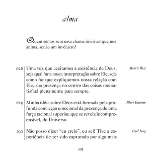 alma

    Quem somos sem essa chama invisível que nos
    anima, senão um invólucro?



$  Uma vez que aceitamos a existência de Deus,             Morris West
    seja qual for a nossa interpretação sobre Ele, seja
    como for que expliquemos nossa relação com
    Ele, sua presença no centro das coisas nos sa-
    tisfará plenamente para sempre.

$ ' Minha idéia sobre Deus está formada pela pro-         Albert Einstein
    funda convicção emocional da presença de uma
    força racional superior, que se revela incompre-
    ensível, do Universo.

$! Não posso dizer “eu creio”, eu sei! Tive a ex-            Carl Jung
    periência de ter sido capturado por algo mais

                                 #
 