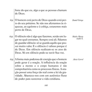 forte do que eu, algo a que as pessoas chamam
     de Deus.

$! O homem está perto de Deus quando está per-          Daniel Ortega
     to do seu próximo. Se não nos aferrarmos às ri-
     quezas, ao egoísmo e à cobiça, estaremos mais
     perto de Deus.

$!   O silêncio não é algo que fazemos, senão um lu-     Madre Maria
                                                             Isabel S.
     gar no qual entramos. Sempre está ali. Falamos
     de guardar silêncio: só se guarda aquilo que pos-
     sui muito valor. E o silêncio é valioso porque é
     de Deus. Em silêncio realizam-se os atos de
     Deus. Só em silêncio pode-se ouvir Sua voz.

$!! A forma mais poderosa de energia que o homem         Alexis Carrel
     pode gerar é a oração. A influência da oração
     sobre a mente e o corpo humanos é tão
     comprobatória como os processos físicos. A ora-
     ção possui uma força tão real como a lei da gra-
     vidade. Abastece-nos com um autêntico fluxo
     de poder para sustentar a vida cotidiana.

                                 $
 