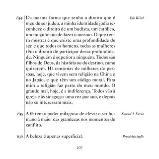 $! Da mesma forma que tenho o direito que é               Elie Weisel
    meu de ser judeu, a minha identidade judia re-
    conhece o direito de um budista, um católico,
    um muçulmano de fazer o mesmo. O que ten-
    to mostrar é que existe uma profundidade do
    ser, e que todos os homens, todas as mulheres
    têm o direito de participar dessa profundida-
    de. Ninguém é superior a ninguém. Todos são
    filhos de Deus, da história ou do destino, como
    quiserem. Há centenas de milhares de pes-
    soas, hoje, que vivem sem religião na China e
    no Japão, e que têm um código moral. Para
    mim a religião faz parte do meu mundo. O
    grande mal, hoje, é a indiferença. Todos vão à
    igreja e às sinagogas uma vez por ano, e depois
    não se interessam mais.

$!# A fé tem o poder milagroso de elevar o ser hu-    Samuel J. Ervin
    mano à maior das grandezas nos momentos de
    conflito.

$!$ A beleza é apenas superficial.                    Provérbio inglês


                              %
 