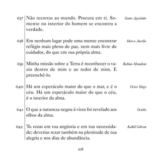 $!% Não recorras ao mundo. Procura em ti. So-         Santo Agostinho
     mente no interior do homem se encontra a
     verdade.

$! Em nenhum lugar pode uma mente encontrar            Marco Aurélio
     refúgio mais pleno de paz, nem mais livre de
     cuidados, do que em sua própria alma.

$!' Minha missão sobre a Terra é reconhecer o va-     Rabino Menahem
     zio dentro de mim e ao redor de mim. E
     preenchê-lo.

$ Há um espetáculo maior do que o mar, e é o            Victor Hugo
     céu. Há um espetáculo maior do que o céu,
     é o interior da alma.

$ O que a natureza negou à vista foi revelado aos           Ovídio
     olhos da alma.

$   Tu rezas em tua angústia e em tua necessida-       Kahlil Gibran
     de; deverias rezar também na plenitude de tua
     alegria e nos dias de abundância.

                               
 