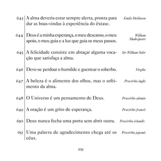 $! A alma deveria estar sempre alerta, pronta para         Emily Dickinson
     dar as boas-vindas à experiência do êxtase.

$ Deus é a minha esperança, o meu descanso, o meu                William
                                                                Shakespeare
     apoio, o meu guia e a luz que guia os meus passos.

$# A felicidade consiste em abraçar alguma voca-          Sir William Osler
     ção que satisfaça a alma.

$$ Deve-se perdoar o humilde e guerrear o soberbo.                  Virgílio


$% A beleza é o alimento dos olhos, mas o sofri-            Provérbio inglês
     mento da alma.

$ O Universo é um pensamento de Deus.                    Provérbio alemão


$' A oração é um grito de esperança.                      Provérbio francês


$# Deus nunca fecha uma porta sem abrir outra.           Provérbio irlandês


$# Uma palavra de agradecimento chega até os              Provérbio japonês
     céus.

                                 '
 