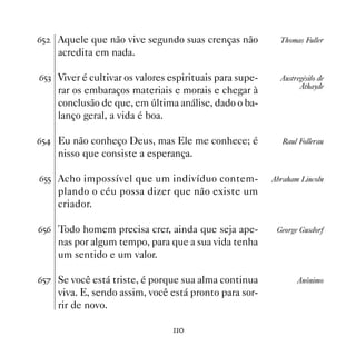 $#   Aquele que não vive segundo suas crenças não          Thomas Fuller
     acredita em nada.

$#! Viver é cultivar os valores espirituais para supe-     Austregésilo de
                                                                 Athayde
     rar os embaraços materiais e morais e chegar à
     conclusão de que, em última análise, dado o ba-
     lanço geral, a vida é boa.

$# Eu não conheço Deus, mas Ele me conhece; é              Raul Follerau
     nisso que consiste a esperança.

$## Acho impossível que um indivíduo contem-             Abraham Lincoln
     plando o céu possa dizer que não existe um
     criador.

$#$ Todo homem precisa crer, ainda que seja ape-          George Gusdorf
     nas por algum tempo, para que a sua vida tenha
     um sentido e um valor.

$#% Se você está triste, é porque sua alma continua             Anônimo
     viva. E, sendo assim, você está pronto para sor-
     rir de novo.

                                 
 