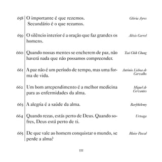 $# O importante é que rezemos.                             Glória Ayres
     Secundário é o que rezamos.

$#' O silêncio interior é a oração que faz grandes os       Aléxis Carrel
     homens.

$$ Quando nossas mentes se encherem de paz, não         Tsai Chih Chung
     haverá nada que não possamos compreender.

$$ A paz não é um período de tempo, mas uma for-       Antônio Lisboa de
                                                                Carvalho
     ma de vida.

$$   Um bom arrependimento é a melhor medicina                 Miguel de
                                                               Cervantes
     para as enfermidades da alma.

$$! A alegria é a saúde da alma.                             Barfthèlemy


$$ Quando rezas, estás perto de Deus. Quando so-                Urteaga
     fres, Deus está perto de ti.

$$# De que vale ao homem conquistar o mundo, se             Blaise Pascal
     perde a alma?

                                
 