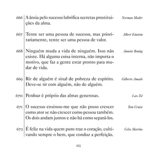 $$$ A ânsia pelo sucesso lubrifica secretas prostitui-   Norman Mailer
      ções da alma.

$$% Tente ser uma pessoa de sucesso, mas priori-         Albert Einstein
      tariamente, tente ser uma pessoa de valor.

$$ Ninguém muda a vida de ninguém. Isso não              Annette Bening
      existe. Há alguma coisa interna, não importa o
      motivo, que faz a gente estar pronto para mu-
      dar de vida.

$$' Rir de alguém é sinal de pobreza de espírito.        Gilberto Amado
      Deve-se rir com alguém, não de alguém.

$% Perdoar é próprio das almas generosas.                      Lao-Tsé


$% O sucesso ensinou-me que não posso crescer               Tom Cruise
      como ator se não crescer como pessoa também.
      Os dois andam juntos e não há como separá-los.

$%   É feliz na vida quem puro traz o coração, culti-    Celso Martins
      vando sempre o bem, que conduz a perfeição.

                                 
 