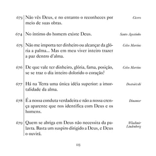 $%! Não vês Deus, e no entanto o reconheces por                 Cícero
    meio de suas obras.

$% No íntimo do homem existe Deus.                    Santo Agostinho


$%# Não me importa ter dinheiro ou alcançar da gló-      Celso Martins
    ria a palma... Mas em meu viver inteiro trazer
    a paz dentro d’alma.

$%$ De que vale ter dinheiro, glória, fama, posição,     Celso Martins
    se se traz o dia inteiro dolorido o coração?

$%% Há na Terra uma única idéia superior: a imor-          Dostoiévski
    talidade da alma.

$% É a nossa conduta verdadeira e não a nossa cren-         Dinamor
    ça aparente que nos identifica com Deus e os
    homens.

$%' Quem se abriga em Deus não necessita da pa-             Wladimir
                                                           Lindenberg
    lavra. Basta um suspiro dirigido a Deus, e Deus
    o ouvirá.

                                !
 