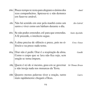 $ Pouco tempo te resta para alegrares o ânimo dos            Amiel
     teus companheiros. Apressa-te e não demores
     em fazer-te amável.

$ Não há sentido em orar pela manhã como um            Alex Gabriel
     santo e viver como um bárbaro durante o dia.

$   Se não podes entender, crê para que entendas.    Santo Agostinho
     A fé precede, o intelecto segue.

$! A alma precisa de silêncio e prece, pois no si-     Cruz e Souza
     lêncio e na prece nada teme.

$ Orar não é pedir. Orar é a respiração da alma.            Gandhi
     Como o corpo que se lava não fica sujo, sem
     oração se torna impuro.

$# Quem é rei de si mesmo, goza em se governar Sir Thomas Brown
     e não inveja nada nos monarcas da Terra.

$$ Quanto menos palavras tiver a oração, tanto               Lutero
     mais rapidamente chegará a Deus.

                               
 