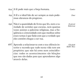 $' A fé pode mais que a força humana.                       Camões


$'# A fé e o ideal hão de ser sempre as mais pode-             Finot
     rosas alavancas do progresso.

$'$ Não é a quantidade de livros que lês, nem a va-       Frederick
                                                          Robertson
     riedade de sermões que escutas, nem quantas
     vezes assistes a palestras religiosas, mas a fre-
     qüência e a intensidade com que meditas sobre
     esses temas é que farão com que a verdade que
     eles contêm chegue a ser tua.

697 Aprende a relacionar-te com o teu silêncio in-         Elizabeth
                                                         Kubler-Ross
    terior e recorda que tudo nesta vida tem um
    propósito; que não há erros nem coincidên-
    cias: todos os acontecimentos são bênçãos
    que nos são dadas para que aprendamos algo
    através delas.




                                 $
 