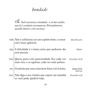 bondade

     É fácil encontrar a bondade: é só dar auxílio,
     que já é a própria recompensa. Principalmente
     quando damos a nós mesmos.



$' Não é suficiente ter um espírito bom, o essen-       René Descartes
     cial é bem aplicá-lo.

$'' A felicidade é a única coisa que podemos dar               Voltaire
     sem possuir.

% Quem gasta com generosidade fica cada vez          Provérbios 11,24
     mais rico, e os egoístas, cada vez mais pobres.

% O prêmio por uma coisa bem feita é tê-la feito.       Ralph Waldo
                                                             Emerson

%   Não diga a seu vizinho que espere até amanhã       Provérbios 3,28
     se você pode ajudá-lo hoje.

                                %
 