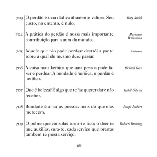 %! O perdão é uma dádiva altamente valiosa. Seu           Betty Smith
     custo, no entanto, é nulo.

% A prática do perdão é nossa mais importante              Marianne
                                                            Williamson
     contribuição para a aura do mundo.

%# Aquele que não pode perdoar destrói a ponte               Anônimo
     sobre a qual ele mesmo deve passar.

%$ A coisa mais heróica que uma pessoa pode fa-          Richard Gere
     zer é perdoar. A bondade é heróica, o perdão é
     heróico.

%% Que é beleza? É algo que te faz querer dar e não     Kahlil Gibran
     receber.

% Bondade é amar as pessoas mais do que elas           Joseph Joubert
     merecem.

%' O pobre que consolas torna-te rico; o doente       Roberto Browing
     que auxilias, cura-te; cada serviço que prestas
     também te presta serviço.

                                  
 