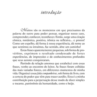 introdução


       Muitos são os momentos em que precisamos da
palavra do outro para poder pensar, organizar nosso caos,
compreender, conhecer, reconhecer. Então, surge uma citação
cômica, romântica, positiva, irônica ou reflexiva... e pronto!
Como um espelho, dá forma à nossa experiência, dá nome ao
que sentimos ou intuímos, faz sentido, abre um caminho!
       Estas frases aparentemente pequenas, sob forma de pro-
vérbios, exprimem o resultado condensado de fortes
experiências, de impressões e de conhecimentos profundos
que seus autores conquistaram.
       Partindo da relação amorosa que estabeleci com essas
frases, venho ao encontro do leitor. As frases foram colhidas
das mais variadas fontes, em diferentes momentos de minha
vida. Organizei essas falas companheiras, sob forma de livro, com
a certeza do poder que têm para trazer auxílio. Esta é a minha
contribuição para a perpetuação desse modo de dizer simples
e tocante, patrimônio da humanidade, como o beijo.
 