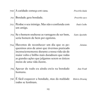 % A caridade começa em casa.                       Provérbio hindu


% Bondade gera bondade.                             Provérbio sueco


%   Perdoe o seu inimigo. Mas não o confunda com       Paulo Coelho
     um amigo.

%! Se o homem soubesse as vantagens de ser bom,     Santo Agostinho
     seria homem de bem por egoísmo.

% Havemos de reconhecer um dia que os pe-                 Anônimo
     queninos atos de amor que tivermos praticado
     inconscientemente durante a nossa vida são de
     maior vulto e brilho mais duradouro que todas
     as grandes ações que julgamos serem os únicos
     meios de uma vida ilustre.

%# Apesar de tudo eu ainda creio na bondade             Anne Frank
     humana.

%$ É fácil esquecer a bondade, mas da maldade       Roberto Browing
     todos se lembram.

                               '
 