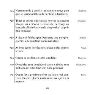 % # Neste mundo é preciso ser bom um pouco para         Mirabeau
     que se ganhe o hábito de ser bom o bastante.

% $ Todas as outras ciências são nocivas para quem      Montaigne
     não possui a ciência da bondade. A crença na
     bondade alheia é prova não desprezível da pró-
     pria bondade.

% % A vida nos foi dada por Deus para que a empre-        Nazzini
     guemos em benefício da humanidade.

%  As boas ações purificam o sangue e dão sonhos           Panati
     felizes.

% ' Chega-te aos bons e serás um deles.                 Provérbio


%! O espírito sem bondade é como a abelha sem        Jules Clarete
     mel; apenas sabe ferir sem nada produzir.

%! Quem faz o próximo sofrer pratica o mal con-            Tolstoi
     tra si mesmo. Quem ajuda os outros, ajuda a si
     mesmo.

                                
 