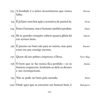 %!   A bondade é o único investimento que nunca             Thoreau
     falha.

%!! É já fazer uma boa ação a tentativa de praticá-la.        Sterne


%! Errar é humano, mas é humano também perdoar.             Plauto


%!# Só os grandes corações sabem quanta glória há           Sófocles
     em sermos bons.

%!$ É preciso ser bom não para os outros, mas para          Tournier
     estar em paz consigo mesmo.

%!% Quem dá aos pobres empresta a Deus.                  Victor Hugo


%! O bem que se faz nunca fica perdido – se os              Fenelon
     homens esquecem, lembram-se dele os deuses
     e nos recompensam.

%!' Não se pode ser bom pela metade.                          Tolstoi


% Onde quer que se encontre um homem bom, é            Robespierre


                                
 