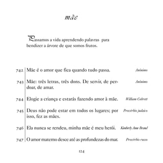mãe

     Passamos a vida aprendendo palavras para
     bendizer a árvore de que somos frutos.




%   Mãe é o amor que fica quando tudo passa.                   Anônimo


%! Mãe: três letras, três dons. De servir, de per-             Anônimo
     doar, de amar.

% Elogie a criança e estarás fazendo amor à mãe.       William Cobrett


%# Deus não pode estar em todos os lugares; por       Provérbio judaico
     isso, fez as mães.

%$ Ela nunca se rendeu, minha mãe é meu herói.       Kimberly Anne Brand


%% O amor materno desce até as profundezas do mar.      Provérbio russo


                                  
 