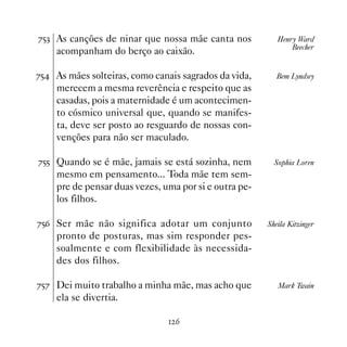 %#! As canções de ninar que nossa mãe canta nos           Henry Ward
                                                              Beecher
    acompanham do berço ao caixão.

%# As mães solteiras, como canais sagrados da vida,      Bem Lyndsey
    merecem a mesma reverência e respeito que as
    casadas, pois a maternidade é um acontecimen-
    to cósmico universal que, quando se manifes-
    ta, deve ser posto ao resguardo de nossas con-
    venções para não ser maculado.

%## Quando se é mãe, jamais se está sozinha, nem         Sophia Loren
    mesmo em pensamento... Toda mãe tem sem-
    pre de pensar duas vezes, uma por si e outra pe-
    los filhos.

%#$ Ser mãe não significa adotar um conjunto           Sheila Kitzinger
    pronto de posturas, mas sim responder pes-
    soalmente e com flexibilidade às necessida-
    des dos filhos.

%#% Dei muito trabalho a minha mãe, mas acho que          Mark Twain
    ela se divertia.

                                $
 