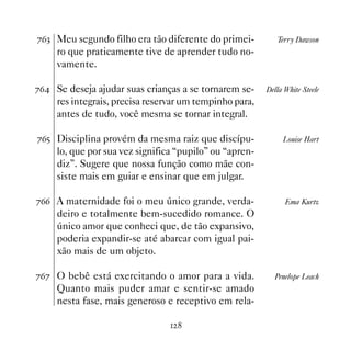 %$! Meu segundo filho era tão diferente do primei-          Terry Dawson
     ro que praticamente tive de aprender tudo no-
     vamente.

%$ Se deseja ajudar suas crianças a se tornarem se-     Della White Steele
     res integrais, precisa reservar um tempinho para,
     antes de tudo, você mesma se tornar integral.

%$# Disciplina provém da mesma raiz que discípu-              Louise Hart
     lo, que por sua vez significa “pupilo” ou “apren-
     diz”. Sugere que nossa função como mãe con-
     siste mais em guiar e ensinar que em julgar.

%$$ A maternidade foi o meu único grande, verda-               Ema Kurtz
     deiro e totalmente bem-sucedido romance. O
     único amor que conheci que, de tão expansivo,
     poderia expandir-se até abarcar com igual pai-
     xão mais de um objeto.

%$% O bebê está exercitando o amor para a vida.            Penelope Leach
     Quanto mais puder amar e sentir-se amado
     nesta fase, mais generoso e receptivo em rela-

                                  
 