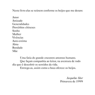 Neste livro elas se reúnem conforme os beijos que me deram:

Amor
Amizade
Generalidades
Provérbios chineses
Sonho
Mulher
Vivências
Auto-estima
Alma
Bondade
Mãe

      Uma fatia do grande encontro amoroso humano.
      Que façam companhia ao leitor, na aventura de todo
dia que é descobrir os sentidos da vida.
      Entrego-as, assim como a boca oferece os beijos.


                                            Jacqueline Shor
                                       Primavera de 1999

                            
 