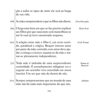 ção a todos os tipos de amor ele será ao longo
     de sua vida.

%$ As mães compreendem o que os filhos não dizem.       Provérbio judeu


%$' Chega uma hora em que se faz preciso explicar           Hazel Scott
     aos filhos por que nasceram; será maravilhoso se
     até lá você já tiver encontrado resposta.

%% A relação entre mãe e filho é, em certo senti-         Erick Fromm
     do, paradoxal e trágica. Requer intenso amor
     por parte da mãe; contudo, esse amor deve aju-
     dar a criança a crescer, separar-se da mãe e tor-
     nar-se plenamente independente.

%% Toda mãe é imbuída de uma surpreendente                   Simone de
                                                               Beauvoir
     curiosidade. É estranhamente milagroso ver e
     segurar um serzinho vivo concebido em nosso
     interior. Um ser que saiu de dentro de nós.

%%   Sempre comprovaremos que no mundo de uma                  Anônimo
     mãe não há nada mais importante do que nós.

                                  '
 
