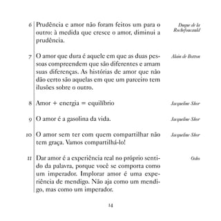 $ Prudência e amor não foram feitos um para o           Duque de la
                                                      Rochefoucauld
   outro: à medida que cresce o amor, diminui a
   prudência.

% O amor que dura é aquele em que as duas pes-       Alain de Botton
   soas compreendem que são diferentes e amam
   suas diferenças. As histórias de amor que não
   dão certo são aquelas em que um parceiro tem
   ilusões sobre o outro.

 Amor + energia = equilíbrio                        Jacqueline Shor


' O amor é a gasolina da vida.                       Jacqueline Shor


 O amor sem ter com quem compartilhar não          Jacqueline Shor
   tem graça. Vamos compartilhá-lo!

 Dar amor é a experiência real no próprio senti-             Osho
   do da palavra, porque você se comporta como
   um imperador. Implorar amor é uma expe-
   riência de mendigo. Não aja como um mendi-
   go, mas como um imperador.

                              
 