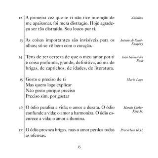 A primeira vez que te vi não tive intenção de             Anônimo
    me apaixonar, foi mera distração. Hoje agrade-
    ço ser tão distraído. Sou louco por ti.

! As coisas importantes são invisíveis para os       Antoine de Saint-
                                                              Exupéry
    olhos; só se vê bem com o coração.

 Tens de ter certeza de que o meu amor por ti        João Guimarães
                                                                Rosa
    é coisa profunda, grande, definitiva, acima de
    brigas, de caprichos, de idades, de literatura.

# Gosto e preciso de ti                                  Mario Lago
    Mas quero logo explicar
    Não gosto porque preciso
    Preciso sim, por gostar

$ O ódio paralisa a vida; o amor a desata. O ódio      Martin Luther
                                                              King Jr.
    confunde a vida; o amor a harmoniza. O ódio es-
    curece a vida; o amor a ilumina.

% O ódio provoca brigas, mas o amor perdoa todas     Provérbios 10,12
    as ofensas.

                               #
 