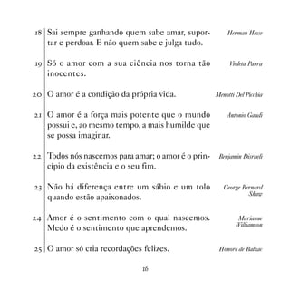 Sai sempre ganhando quem sabe amar, supor-           Herman Hesse
   tar e perdoar. E não quem sabe e julga tudo.

' Só o amor com a sua ciência nos torna tão             Violeta Parra
   inocentes.

 O amor é a condição da própria vida.              Menotti Del Picchia


 O amor é a força mais potente que o mundo             Antonio Gaudi
   possui e, ao mesmo tempo, a mais humilde que
   se possa imaginar.

   Todos nós nascemos para amar; o amor é o prin-    Benjamin Disraeli
   cípio da existência e o seu fim.

! Não há diferença entre um sábio e um tolo            George Bernard
                                                                Shaw
   quando estão apaixonados.

 Amor é o sentimento com o qual nascemos.                   Marianne
                                                            Williamson
   Medo é o sentimento que aprendemos.

 # O amor só cria recordações felizes.               Honoré de Balzac


                               $
 
