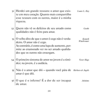 # Herdei um grande tesouro: o amor que exis-         Louise L. Hay
    te em meu coração. Quanto mais compartilho
    esse tesouro com os outros, maior é a minha
    riqueza.

#   Quem não vê os defeitos de seu amado como               Goethe
    qualidades não é feito para amar.

#! O velho dito de que o amor é cego não é verda-          Kenneth
                                                       Winebrenner
    deiro. O amor não é cego.
    Ao contrário, é como uma lupa de aumento, per-
    mite ao enamorado ver no ser amado qualida-
    des que os outros não enxergam.

# O primeiro sintoma de amor no jovem é a timi-        Victor Hugo
    dez; na jovem, é a audácia.

## Não é o amor que dói – quando você pára de Bárbara de Angelis
    amar é que dói.

#$ O que é o inferno? É a dor de ser incapaz              Anônimo
    de amar.

                                  
 