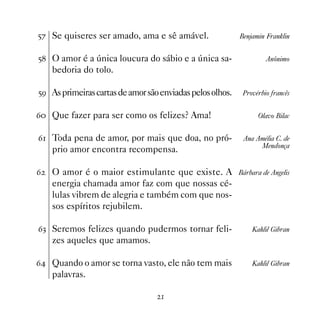 #% Se quiseres ser amado, ama e sê amável.                 Benjamin Franklin


# O amor é a única loucura do sábio e a única sa-                  Anônimo
    bedoria do tolo.

#' As primeiras cartas de amor são enviadas pelos olhos.    Provérbio francês


$ Que fazer para ser como os felizes? Ama!                      Olavo Bilac


$ Toda pena de amor, por mais que doa, no pró-             Ana Amélia C. de
                                                                 Mendonça
    prio amor encontra recompensa.

$   O amor é o maior estimulante que existe. A             Bárbara de Angelis
    energia chamada amor faz com que nossas cé-
    lulas vibrem de alegria e também com que nos-
    sos espíritos rejubilem.

$! Seremos felizes quando pudermos tornar feli-                Kahlil Gibran
    zes aqueles que amamos.

$ Quando o amor se torna vasto, ele não tem mais              Kahlil Gibran
    palavras.

                                   
 