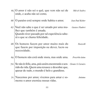 $# O amor é não sei o quê, que vem não sei de                 Mile de Swdéry
    onde, e acaba não sei como.

$$ O paraíso está sempre onde habita o amor.                Jean-Paul Kichter


$% Você não sabe o que é ser amado por uma mu-               Gustave Flaubert
    lher que também é amada.
    Quando tiver passado por tal experiência sabe-
    rá o que se chama felicidade.

$ Os homens fazem por amor muito mais do                           Pastorelli
    que fazem por imposição ou dever, lucro ou
    necessidade.

$' O homem não está onde mora, mas onde ama.                  Provérbio latino


% Se não és feliz, ama, pois assim encontrarás o sen- Cleonice S. Carneiro
    tido da vida. Quem ama renasce e descobre que,
    apesar de tudo, o mundo é belo e grandioso.

% Nascemos por amor, vivemos para amar e so-                        Anônimo
    mente o amor eterniza nossas vidas.
 