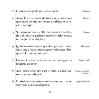 %   O amor nada pode recusar ao amor.                           Anônimo


%! Amor. É a mais forte de todas as paixões por-                 Voltaire
    que ataca ao mesmo tempo a cabeça, o cora-
    ção e o corpo.

% Se eu tivesse que escolher um amor, só escolhe-              Grimmy
    ria a ti. Mas se pudesse escolher vários então,
    terias que te multiplicar.

%# Quando insistem para que diga por que o amo,               Montaigne
    sinto que a única resposta possível é esta: “Por-
    que é ele, porque sou eu”.

%$ Como são sábios aqueles que se entregam às              Joshua Cooke
    loucuras do amor!

%% Amar não é olhar um para o outro, é olhar jun-       Antoine de Saint-
                                                                Exupéry
    tos na mesma direção.

% O cristianismo ensinou aos homens que o amor          Jaques Maritain
    vale mais que a inteligência.

                                 !
 