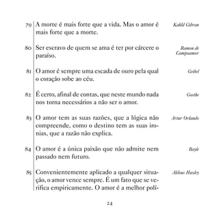 %' A morte é mais forte que a vida. Mas o amor é      Kahlil Gibran
    mais forte que a morte.

 Ser escravo de quem se ama é ter por cárcere o         Ramon de
                                                        Campoamor
    paraíso.

 O amor é sempre uma escada de ouro pela qual              Geibel
    o coração sobe ao céu.

   É certo, afinal de contas, que neste mundo nada          Goethe
    nos torna necessários a não ser o amor.

! O amor tem as suas razões, que a lógica não        Artur Orlando
    compreende, como o destino tem as suas iro-
    nias, que a razão não explica.

 O amor é a única paixão que não admite nem                 Bayle
    passado nem futuro.

# Convenientemente aplicado a qualquer situa-        Aldous Huxley
    ção, o amor vence sempre. É um fato que se ve-
    rifica empiricamente. O amor é a melhor polí-

                                
 