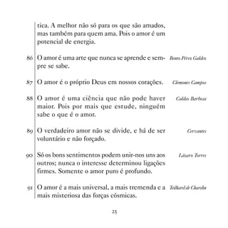 tica. A melhor não só para os que são amados,
   mas também para quem ama. Pois o amor é um
   potencial de energia.

$ O amor é uma arte que nunca se aprende e sem- Bento Pérez Galdez
   pre se sabe.

% O amor é o próprio Deus em nossos corações.         Clemones Campos


 O amor é uma ciência que não pode haver               Caldas Barbosa
   maior. Pois por mais que estude, ninguém
   sabe o que é o amor.

' O verdadeiro amor não se divide, e há de ser               Cervantes
   voluntário e não forçado.

' Só os bons sentimentos podem unir-nos uns aos          Lázaro Torres
   outros; nunca o interesse determinou ligações
   firmes. Somente o amor puro é profundo.

' O amor é a mais universal, a mais tremenda e a Teilhard de Chardin
   mais misteriosa das forças cósmicas.

                                 #
 