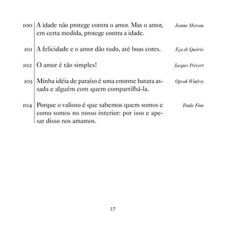 A idade não protege contra o amor. Mas o amor,    Jeanne Moreau
     em certa medida, protege contra a idade.

 A felicidade e o amor dão tudo, até boas cores.   Eça de Queirós


   O amor é tão simples!                            Jacques Prévert


! Minha idéia de paraíso é uma enorme batata as-    Oprah Winfrey
     sada e alguém com quem compartilhá-la.

 Porque o valioso é que sabemos quem somos e           Paula Finn
     como somos no nosso interior: por isso e ape-
     sar disso nos amamos.




                                 %
 