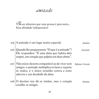 amizade

    Esse alimento que uma pessoa é para outra...
    Essa afinidade indispensável




# A amizade é um lugar muito especial.                     Anônimo


$ Quando lhe perguntaram: “O que é a amizade”?           Aristóteles
    Ele respondeu: “É uma alma que habita dois
    corpos, um coração que palpita em duas almas”.

% Não existe deserto comparável ao de viver sem    Baltazar Gracián
    amigos: a amizade multiplica os bens e reparte
    os males; é o único remédio contra a sorte
    adversa e um desabafo da alma.

 O destino nos dá os irmãos, mas o coração                Anônimo
    escolhe os amigos.

                                   
 