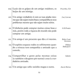 ' Leais são os golpes de um amigo: traidores, os       Provérbios 27,6
     beijos de um inimigo.

 Um amigo verdadeiro ri com as tuas piadas mes-         Lucy Larcom
     mo que não sejam muito boas e compartilha os teus
     problemas mesmo que não sejam muito sérios.

 O dinheiro pode comprar muitas coisas boas e           G.D.Prentice
     más, porém toda a riqueza do mundo não pode
     comprar um amigo.

   Um amigo é um presente que dás a ti mesmo.            Robert Louis
                                                             Stevenson

! O espírito esquece todos os sofrimentos quan-              William
                                                            Shakespeare
     do a tristeza tem companhia e amizade que a
     console.

 Compartilhar o gosto pelas mesmas coisas                    Salústio
     (e também o desgosto por outras): essa é a ver-
     dadeira amizade.

# Um amigo que sofre sozinho magoa o outro.            Jean de Rotrou


                                  '
 