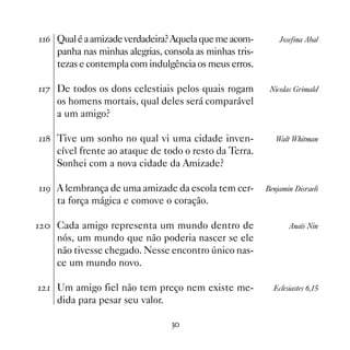 $ Qual é a amizade verdadeira? Aquela que me acom-         Josefina Abal
    panha nas minhas alegrias, consola as minhas tris-
    tezas e contempla com indulgência os meus erros.

% De todos os dons celestiais pelos quais rogam         Nicolas Grimald
    os homens mortais, qual deles será comparável
    a um amigo?

 Tive um sonho no qual vi uma cidade inven-              Walt Whitman
    cível frente ao ataque de todo o resto da Terra.
    Sonhei com a nova cidade da Amizade?

' A lembrança de uma amizade da escola tem cer-        Benjamin Disraeli
    ta força mágica e comove o coração.

  Cada amigo representa um mundo dentro de                    Anaïs Nin
    nós, um mundo que não poderia nascer se ele
    não tivesse chegado. Nesse encontro único nas-
    ce um mundo novo.

  Um amigo fiel não tem preço nem existe me-             Eclesiastes 6,15
    dida para pesar seu valor.

                                 !
 